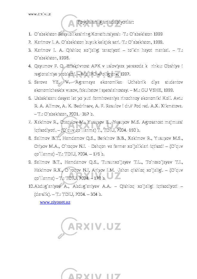 www.arxiv.uz Foydalanilgan adabiyotlar: 1. O`zbekiston Respublikasining Konstitutsiyasi: -T.: O`zbekiston 1999 2. Karimov I. A. O`zbekiston buyuk kelajak sari.-T.: O`zbekiston, 1999. 3. Karimov I. A. Qishloq xo`jaligi taraqiyoti – to`kin hayot manbai. – T.: O`zbekiston, 1998. 4. Qayumov F. Q. Effektivnost APK v usloviyax perexoda k rinku: Obshiye i regionalniye problemi. – M.: IPO «Poligran», 1992. 5. Serova YE. V. Agrarnaya ekonomika: Uchebnik dlya studentov ekonomicheskix vuzov, fakultetov i spetsialnostey. – M.: GU VSHE, 1999. 6. Uzbekistan: desyat let po puti formirovaniya rinochnoy ekonomiki Koll. Avt.: R. A. Alimov, A. K. Bedrinsev, A. F. Rasulov i dr.// Pod red. A.X. Xikmatova. – T.: O`zbekiston, 2001.- 352 b. 7. Xakimov R., Otaqulov M., Yusupov E., Yusupov M.S. Agrosanoat majmuasi iqtisodiyoti. – (O`quv qo`llanma) T., TDIU, 2004.-160 b. 8. Salimov B.T., Hamdamov Q.S., Berkinov B.B., Xakimov R., Yusupov M.S., Oripov M.A., O`roqov N.I. - Dehqon va fermer xo`jaliklari iqtisodi – (O`quv qo`llanma) –T.: TDIU, 2004. – 176 b. 9. Salimov B.T., Hamdamov Q.S., Tursunxo`jayev T.L., To`raxo`jayev T.I., Hakimov R.X., O`roqov N.I, Aripov I.M. -Jahon qishloq xo`jaligi. – (O`quv qo`llanma) – T.: TDIU, 2004. – 128 b. 10. Abdug`aniyev A., Abdug`aniyev A.A. – Qishloq xo`jaligi iqtisodiyoti – (darslik). – T.: TDIU, 2004. – 304 b. www.ziyonet.uz 