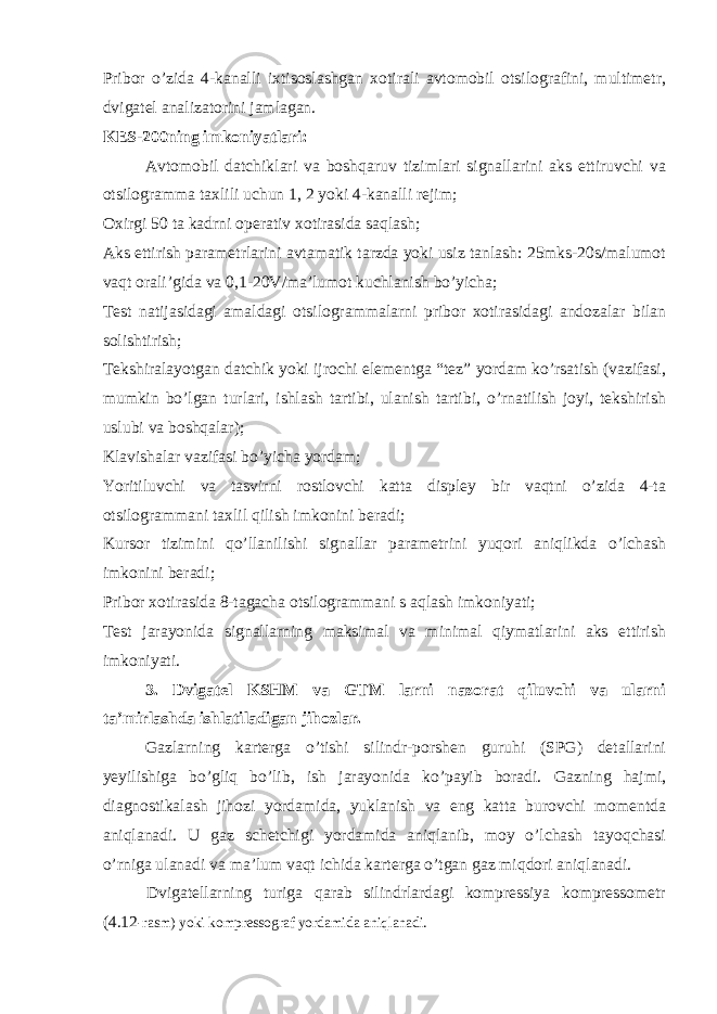 Pribor o’zida 4-kanalli ixtisoslashgan xotirali avtomobil otsilografini, multimetr, dvigatel analizatorini jamlagan. KES-200ning imkoniyatlari: Avtomobil datchiklari va boshqaruv tizimlari signallarini aks ettiruvchi va otsilogramma taxlili uchun 1, 2 yoki 4-kanalli rejim; Oxirgi 50 ta kadrni operativ xotirasida saqlash; Aks ettirish parametrlarini avtamatik tarzda yoki usiz tanlash: 25mks-20s/malumot vaqt orali’gida va 0,1-20V/ma’lumot kuchlanish bo’yicha; Тest natijasidagi amaldagi otsilogrammalarni pribor xotirasidagi andozalar bilan solishtirish; Тekshiralayotgan datchik yoki ijrochi elementga “tez” yordam ko’rsatish (vazifasi, mumkin bo’lgan turlari, ishlash tartibi, ulanish tartibi, o’rnatilish joyi, tekshirish uslubi va boshqalar); Klavishalar vazifasi bo’yicha yordam; Yoritiluvchi va tasvirni rostlovchi katta displey bir vaqtni o’zida 4-ta otsilogrammani taxlil qilish imkonini beradi; Kursor tizimini qo’llanilishi signallar parametrini yuqori aniqlikda o’lchash imkonini beradi; Pribor xotirasida 8-tagacha otsilogrammani s aqlash imkoniyati; Тest jarayonida signallarning maksimal va minimal qiymatlarini aks ettirish imkoniyati. 3. Dvigatel KSHM va GTM larni nazorat qiluvchi va ularni ta’mirlashda ishlatiladigan jihozlar. Gazlarning karterga o’tishi silindr-porshen guruhi (SPG) detallarini yeyilishiga bo’gliq bo’lib, ish jarayonida ko’payib boradi. Gazning hajmi, diagnostikalash jihozi yordamida, yuklanish va eng katta burovchi momentda aniqlanadi. U gaz schetchigi yordamida aniqlanib, moy o’lchash tayoqchasi o’rniga ulanadi va ma’lum vaqt ichida karterga o’tgan gaz miqdori aniqlanadi. Dvigatellarning turiga qarab silindrlardagi kompressiya kompressometr (4.12 -rasm) yoki kompressograf yordamida aniqlanadi. 