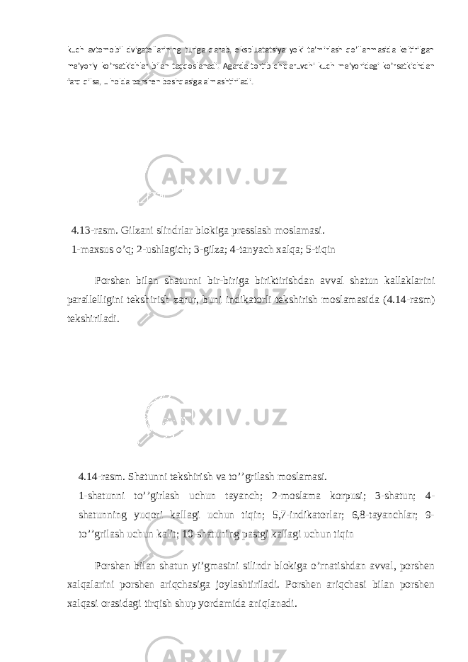 kuch avtomobil dvigatellarining turiga qarab, ekspluatatsiya yoki ta’mirlash qo’llanmasida keltirilgan me’yoriy ko’rsatkichlar bilan taqqoslanadi. Agarda tortib chiqaruvchi kuch me’yoridagi ko’rsatkichdan farq qilsa, u holda porshen boshqasiga almashtiriladi. 4 .1 3 -rasm. Gilzani slindrlar blokiga presslash moslamasi . 1-maxsus o’q; 2-ushlagich; 3-gilza; 4-tanyach xalqa; 5-tiqin Porshen bilan shatunni bir-biriga biriktirishdan avval shatun kallaklarini parallelligini tekshirish zarur, buni indikatorli tekshirish moslamasida ( 4 .14-rasm) tekshiriladi. 4 . 1 4-rasm. Shatunni tekshirish va to’’grilash moslamasi . 1-shatunni to’’girlash uchun tayanch; 2-moslama korpusi; 3-shatun; 4- shatunning yuqori kallagi uchun tiqin; 5,7-indikatorlar; 6,8-tayanchlar; 9- to’’grilash uchun kalit; 10-shatuning pastgi kallagi uchun tiqin Porshen bilan shatun yi’gmasini silindr blokiga o’rnatishdan avval, porshen xalqalarini porshen ariqchasiga joylashtiriladi. Porshen ariqchasi bilan porshen xalqasi orasidagi tirqish shup yordamida aniqlanadi. 