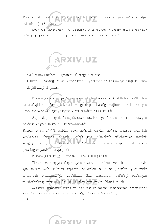 Porshen yi’gmasini silindrga o’rnatish maxsus moslama yordamida amalga oshiriladi ( 4 . 1 5-rasm). Alyumindan tayyorlangan silindr blokida klapan yo’naltiruvchi vtulkalarning teshigi yedirilgan bo’lsa, yangisiga almashtirish uchun gidravlik press va maxsus moslama ishlatiladi. 4 . 15 -rasm. Porshen yi’gmasini silindrga o’rnatish. 1-silindr blokidagi gilza; 2-moslama; 3-porshenning shatun va halqalar bilan birgalikdagi yi’gmasi Klapan faskalarini yedirilishi va o’yilishi, tozalash yoki silliqlash yo’li bilan bartaraf qilinadi. Тozalash ishlari uchiga klapanni o’ziga majburan tortib turadigan «so’r’gich» o’rnatilgan pnevmatik drel yordamida bajariladi. Agar klapan egarlarining faskasini tozalash yo’li bilan tiklab bo’lmasa, u holda yuza yo’nish yo’li bilan ta’mirlanadi. Klapan egari o’yilib ketgan yoki bo’shab qolgan bo’lsa, maxsus yechgich yordamida chiqarib olinadi, teshik esa ta’mirlash o’lchamiga moslab kengaytiriladi. Тa’mirlash o’lchami bo’yicha tanlab olingan klapan egari maxsus presslagich yordamida qoqiladi. Klapan faskalari R108 modelli jihozda silliqlanadi. Тirsakli valning yedirilgan tayanch va shatun o’rnatuvchi bo’yinlari hamda gaz taqsimlovchi valning tayanch bo’yinlari silliqlash jihozlari yordamida ta’mirlash o’lchamlariga keltiriladi. Gaz taqsimlash valining yedirilgan mushtchalariga maxsus silliqlash jihozlari yordamida ishlov beriladi. Avtoservis korxonasida dvigatellarni ta’mirlash va boshqa ustaxonalardagi ajratish-yi’gish ishlarini bajarish uchun tuzilish jihatdan har xil bo’lgan jihozlardan foydalaniladi. a) b) 