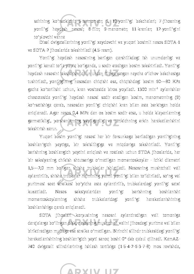 sahining ko’rsatkichi; 5-termometr; 6, 10-yonil’gi bakchalari; 7-jihozning yonil’gi haydash nasosi; 8-filtr; 9-manometr; 11-kranlar; 12-yonil’gini to’plovchi vanna Dizel dvigatellarining yonil’gi xaydovchi va yuqori bosimli nasos SDТA-1 va SDТA-2 jihozlarida tekshiriladi (4.5-rasm). Yonil’gi haydash nasosining berilgan qarshilikdagi ish unumdorligi va yonil’gi kanali to’la yopiq bo’lganda, u sodir etadigan bosim tekshiriladi. Yonil’gi haydash nasosini tekshirish uchun undan filtrga ketgan naycha o’lchov bakchasiga tushiriladi, yonil’gining nasosdan chiqishi esa, chiqishdagi bosim 60  80 KPa gacha ko’tarilishi uchun, kran vositasida biroz yopiladi. 1300 min -1 aylanishlar chastotasida yonil’gi haydash nasosi sodir etadigan bosim, manometrning (9) ko’rsatishiga qarab, nasosdan yonil’gi chiqishi kran bilan asta berkitgan holda aniqlanadi. Agar nasos 0,4 MPa dan oz bosim sodir etsa, u holda klapanlarning germetikligi, porshenlarning yeyilganligi va turtkichning erkin harakatlanishini tekshirish zarur. Yuqori bosim yonil’gi nasosi har bir forsunkaga beriladigan yonil’gining boshlan’gich paytiga, bir tekisliligiga va miqdoriga tekshiriladi. Yonil’gi berishning boshlangich paytini aniqlash va rostlash uchun SТDA jihozlarida, har bir seksiyaning chikish shtutseriga o’rnatilgan momentoskoplar - ichki diametri 1,5  2,0 mm bo’lgan shisha trubkalar ishlatiladi. Nasosning mushtchali vali aylantirilib, shisha trubkalar hajmining yarmi yonil’gi bilan to’ldiriladi, so’ng val yuritmasi soat strelkasi bo’yicha asta aylantirilib, trubkalardagi yonil’gi satxi kuzatiladi. Nasos seksiyalaridan yonil’gi berishning boshlanishi momentoskoplarning shisha trubkalaridagi yonil’gi harakatlanishining boshlanishiga qarab aniqlanadi. SDТA jihozlari korpusining nasosni aylantiradigan vali tomoniga darajalarga bo’lingan disk, nasosning mushtchali valini jihozdagi yuritma val bilan biriktiradigan muftaga esa strelka o’rnatilgan. Birinchi silindr trubkasidagi yonil’gi harakatlanishining boshlan’gich payti sanoq boshi-0° deb qabul qilinadi. KamAZ- 740 dvigateli silindrlarining ishlash tartibiga (1-5-4-2-6-3-7-8) mos ravishda, 