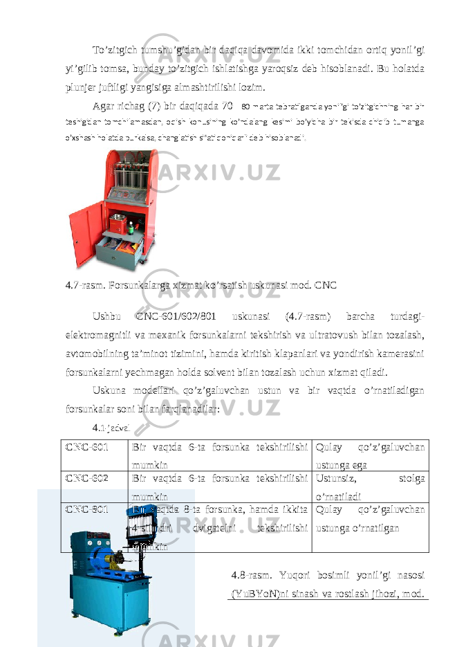 Тo’zitgich tumshu’gidan bir daqiqa davomida ikki tomchidan ortiq yonil’gi yi’gilib tomsa, bunday to’zitgich ishlatishga yaroqsiz deb hisoblanadi. Bu holatda plunjer juftligi yangisiga almashtirilishi lozim. Agar richag (7) bir daqiqada 70  80 marta tebratilganda yonil’gi to’zitgichning har bir teshigidan tomchilamasdan, oqish konusining ko’ndalang kesimi bo’yicha bir tekisda chiqib tumanga o’xshash holatda purkalsa, changlatish sifati qoniqarli deb hisoblanadi. 4 .7-rasm. Forsunkalarga xizmat ko’rsatish uskunasi mod. CNC Ushbu CNC-601/602/801 uskunasi (4.7-rasm) barcha turdagi- elektromagnitli va mexanik forsunkalarni tekshirish va ultratovush bilan tozalash, avtomobilning ta’minot tizimini, hamda kiritish klapanlari va yondirish kamerasini forsunkalarni yechmagan holda solvent bilan tozalash uchun xizmat qiladi. Uskuna modellari qo’z’galuvchan ustun va bir vaqtda o’rnatiladigan forsunkalar soni bilan farqlanadilar: 4 .1-jadval CNC-601 Bir vaqtda 6-ta forsunka tekshirilishi mumkin Qulay qo’z’galuvchan ustunga ega CNC-602 Bir vaqtda 6-ta forsunka tekshirilishi mumkin Ustunsiz, stolga o’rnatiladi CNC-801 Bir vaqtda 8-ta forsunka, hamda ikkita 4-silindri dvigatelni tekshirilishi mumkin Qulay qo’z’galuvchan ustunga o’rnatilgan 4.8-rasm. Yuqori bosimli yonil’gi nasosi (YuBYoN)ni sinash va rostlash jihozi, mod. 