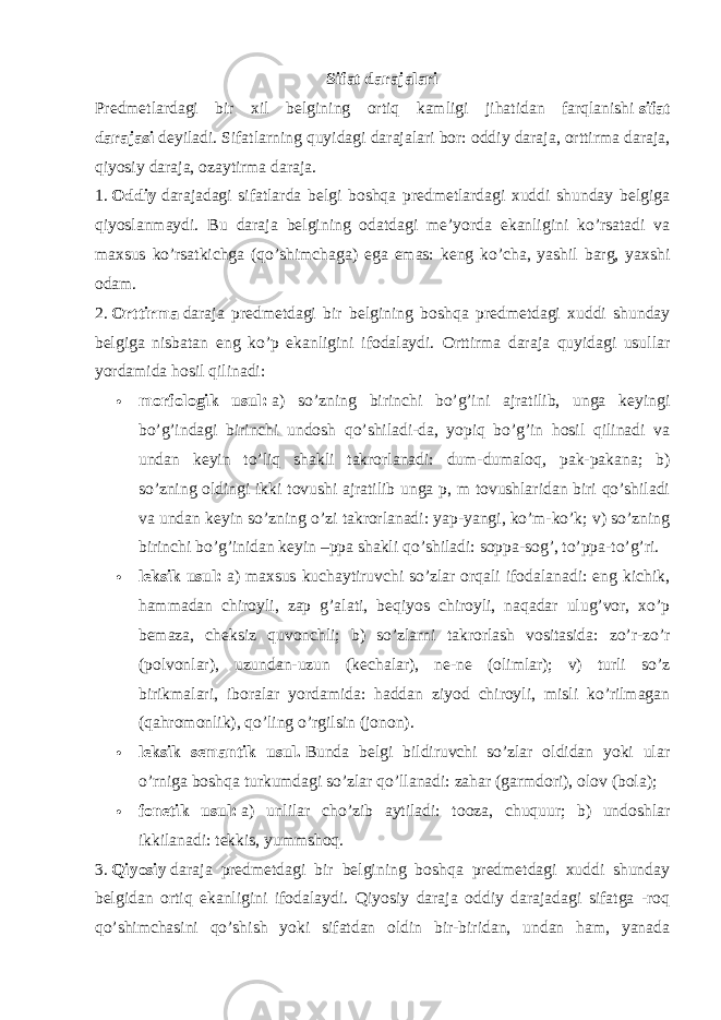 Sifat darajalari Predmetlardagi bir xil belgining ortiq kamligi jihatidan farqlanishi   sifat darajasi   deyiladi. Sifatlarning quyidagi darajalari bor: oddiy daraja, orttirma daraja, qiyosiy daraja, ozaytirma daraja. 1.   Oddiy   darajadagi sifatlarda belgi boshqa predmetlardagi xuddi shunday belgiga qiyoslanmaydi. Bu daraja belgining odatdagi me’yorda ekanligini ko’rsatadi va maxsus ko’rsatkichga (qo’shimchaga) ega emas: keng ko’cha, yashil barg, yaxshi odam. 2.   Orttirma   daraja predmetdagi bir belgining boshqa predmetdagi xuddi shunday belgiga nisbatan eng ko’p ekanligini ifodalaydi. Orttirma daraja quyidagi usullar yordamida hosil qilinadi:  morfologik usul:   a) so’zning birinchi bo’g’ini ajratilib, unga keyingi bo’g’indagi birinchi undosh qo’shiladi-da, yopiq bo’g’in hosil qilinadi va undan keyin to’liq shakli takrorlanadi: dum-dumaloq, pak-pakana; b) so’zning oldingi ikki tovushi ajratilib unga p, m tovushlaridan biri qo’shiladi va undan keyin so’zning o’zi takrorlanadi: yap-yangi, ko’m-ko’k; v) so’zning birinchi bo’g’inidan keyin –ppa shakli qo’shiladi: soppa-sog’, to’ppa-to’g’ri.  leksik usul:   a) maxsus kuchaytiruvchi so’zlar orqali ifodalanadi: eng kichik, hammadan chiroyli, zap g’alati, beqiyos chiroyli, naqadar ulug’vor, xo’p bemaza, cheksiz quvonchli; b) so’zlarni takrorlash vositasida: zo’r-zo’r (polvonlar), uzundan-uzun (kechalar), ne-ne (olimlar); v) turli so’z birikmalari, iboralar yordamida: haddan ziyod chiroyli, misli ko’rilmagan (qahromonlik), qo’ling o’rgilsin (jonon).  leksik semantik usul.   Bunda belgi bildiruvchi so’zlar oldidan yoki ular o’rniga boshqa turkumdagi so’zlar qo’llanadi: zahar (garmdori), olov (bola);  fonetik usul:   a) unlilar cho’zib aytiladi: tooza, chuquur; b) undoshlar ikkilanadi: tekkis, yummshoq. 3.   Qiyosiy   daraja predmetdagi bir belgining boshqa predmetdagi xuddi shunday belgidan ortiq ekanligini ifodalaydi. Qiyosiy daraja oddiy darajadagi sifatga -roq qo’shimchasini qo’shish yoki sifatdan oldin bir-biridan, undan ham, yanada 