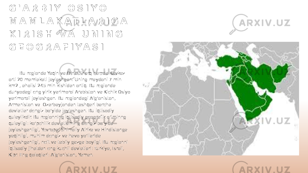 G &#39; A R B I Y O S I Y O M A M L A K A T L A R I G A K I R I S H V A U N I N G G E O G R A F I Y A S I Bu regionda Yaqin va O’rta Sharq hamda Kavkaz orti 20 mamlakati joylashgan. Uning maydoni 7 mln km2 , aholisi 245 mln kishidan ortiq. Bu regionda dunyodagi eng yirik yarimorol Arabiston va Kichik Osiyo yarimoroli joylashgan. Bu regiondagi Afg’oniston, Armaniston va Ozarbayjondan tashqari barcha davlatlar dengiz bo’yida joylashgan. Bu iqtisodiy qulaylikdir. Bu regionning iqtisodiy geografik o’irninng qulayligi: ko’pchilik davlatlarning dengiz bo’yida joylashganligi, Yevropa, Shimoliy Afrika va Hindistonga yaqinligi, muhim dengiz va havo yo’llarida joylashganligi, neft va tabiiy gazga boyligi. Bu regionni iqtisodiy jihatdan eng kuchli davlatlari: Turkiya, Isroil, Kipr. Eng qoloqlari: Afg’oniston, Yaman. 
