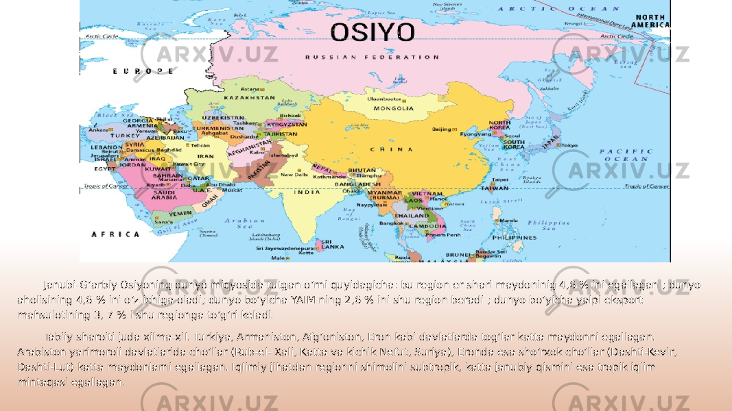Janubi-G’arbiy Osiyoning dunyo miqyosida tutgan o’rni quyidagicha: bu region er shari maydoninig 4,6 % ini egallagan ; dunyo aholisining 4,6 % ini o’z ichiga oladi; dunyo bo’yicha YAIM ning 2,6 % ini shu region beradi ; dunyo bo’yicha yalpi eksport mahsulotining 3, 7 % i shu regionga to’g’ri keladi. Tabiiy sharoiti juda xilma-xil. Turkiya, Armaniston, Afg’oniston, Eron kabi davlatlarda tog’lar katta maydonni egallagan. Arabiston yarimoroli davlatlarida cho’llar (Rub-el- Xali, Katta va kichik Nefut, Suriya), Eronda esa sho’rxok cho’llar (Dashti-Kevir, Dashti-Lut) katta maydonlarni egallagan. Iqlimiy jihatdan regionni shimolini subtropik, katta janubiy qismini esa tropik iqlim mintaqasi egallagan. 