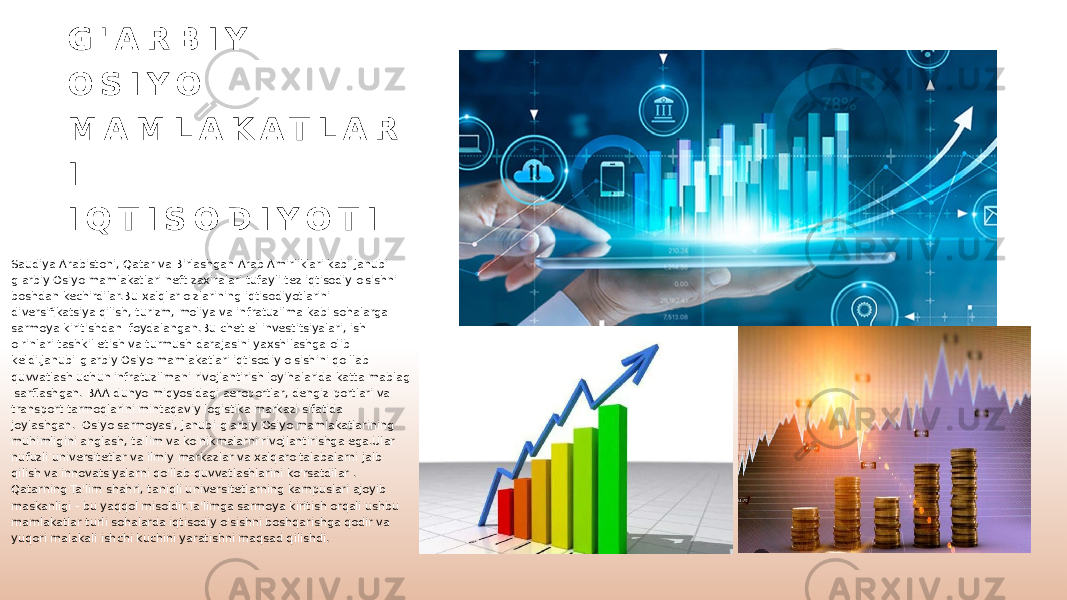 G &#39; A R B I Y O S I Y O M A M L A K A T L A R I I Q T I S O D I Y O T I Saudiya Arabistoni, Qatar va Birlashgan Arab Amirliklari kabi Janubi- g&#39;arbiy Osiyo mamlakatlari neft zaxiralari tufayli tez iqtisodiy o&#39;sishni boshdan kechirdilar.Bu xalqlar o&#39;zlarining iqtisodiyotlarini diversifikatsiya qilish, turizm, moliya va infratuzilma kabi sohalarga sarmoya kiritishdan foydalangan.Bu chet el investitsiyalari, ish o&#39;rinlari tashkil etish va turmush darajasini yaxshilashga olib keldi.Janubi-g&#39;arbiy Osiyo mamlakatlari iqtisodiy o&#39;sishini qo&#39;llab- quvvatlash uchun infratuzilmani rivojlantirish loyihalarida katta mablag &#39;sarflashgan. BAA dunyo miqyosidagi aeroportlar, dengiz portlari va transport tarmoqlarini mintaqaviy logistika markazi sifatida joylashgan. Osiyo sarmoyasi, Janubi-g&#39;arbiy Osiyo mamlakatlarining muhimligini anglash, ta&#39;lim va ko&#39;nikmalarni rivojlantirishga ega.Ular nufuzli universitetlar va ilmiy markazlar va xalqaro talabalarni jalb qilish va innovatsiyalarni qo&#39;llab-quvvatlashlarini ko&#39;rsatdilar . Qatarning Ta&#39;lim shahri, taniqli universitetlarning kampuslari ajoyib maskanligi - bu yaqqol misoldir.Ta&#39;limga sarmoya kiritish orqali ushbu mamlakatlar turli sohalarda iqtisodiy o&#39;sishni boshqarishga qodir va yuqori malakali ishchi kuchini yaratishni maqsad qilishdi. 