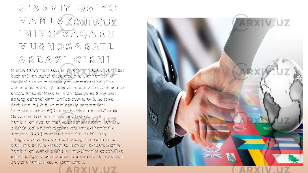 G &#39; A R B I Y O S I Y O M A M L A K A T L A R I N I N G X A Q A R O M U S N O S A B A T L A R D A G I O &#39; R N I G&#39;arbiy Osiyo mamlakatlari qo&#39;shni mintaqalar va global kuchlar bilan tashqi aloqalarga ega.Ular hamkorlikni rivojlantirish va mintaqaviy muammolarni hal qilish uchun diplomatik, iqtisodiy va madaniy almashinuv bilan shug&#39;ullanadilar.Masalan, Eron Rossiya va Xitoy bilan strategik sherikliklarni qo&#39;llab-quvvatlaydi, Saudiya Arabistoni AQSh bilan mintaqaviy barqarorlikni ta&#39;minlash uchun AQSh bilan hamkorlik qiladi.G&#39;arbiy Osiyo mamlakatlari mintaqaviy tashkilotlarda hamkorlikni rivojlantirish va umumiy muammolarni hal qilishda faol ishtirok etadilar.Fors ko&#39;rfazi hamkorlik kengashi (GCC) mamlakatlari o&#39;rtasida iqtisodiy integratsiya va xavfsizlik sohasidagi hamkorlik uchun platforma bo&#39;lib xizmat qiladi.Bundan tashqari, Islomiy hamkorlikni tashkil qilish (IKT) musulmonlar ko&#39;pchilikka qarshi bo&#39;lgan davlatlar orasida o&#39;zaro faollik masalalari bo&#39;yicha hamkorlikka yordam beradi. 