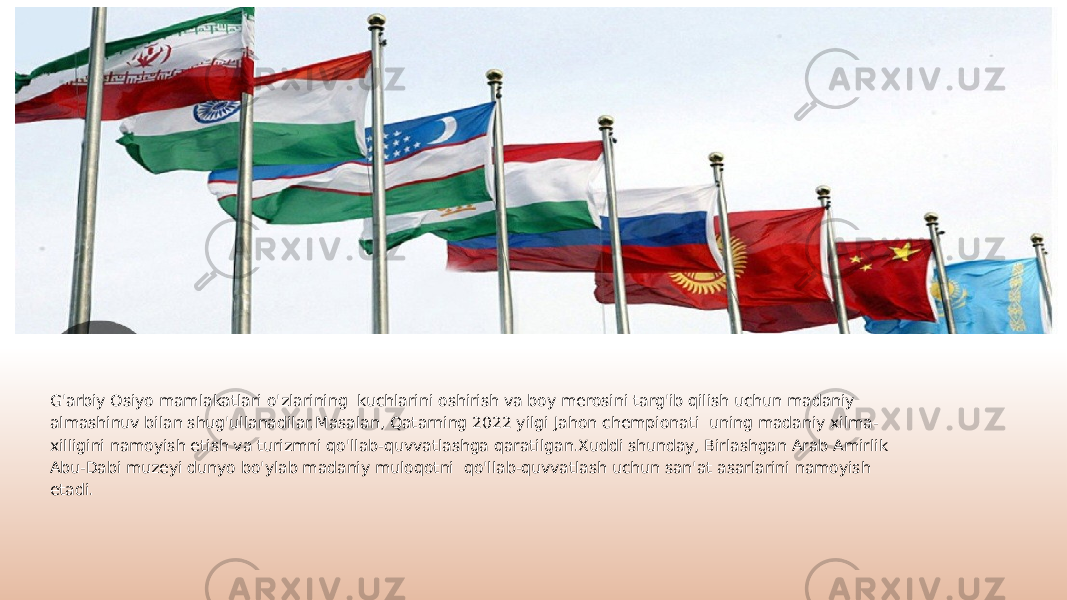 G&#39;arbiy Osiyo mamlakatlari o&#39;zlarining kuchlarini oshirish va boy merosini targ&#39;ib qilish uchun madaniy almashinuv bilan shug&#39;ullanadilar.Masalan, Qatarning 2022 yilgi Jahon chempionati uning madaniy xilma- xilligini namoyish etish va turizmni qo&#39;llab-quvvatlashga qaratilgan.Xuddi shunday, Birlashgan Arab Amirlik Abu-Dabi muzeyi dunyo bo&#39;ylab madaniy muloqotni qo&#39;llab-quvvatlash uchun san&#39;at asarlarini namoyish etadi. 