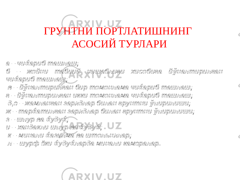 ГРУНТНИ ПОРТЛАТИШНИНГ АСОСИЙ ТУРЛАРИ а – чи ќ ариб ташлаш; б – жойни табиий нишаблиги хисобига й ў налтирилган чи ќ ариб ташлаш; в – й ў налтирилган бир томонлама чи ќ ариб ташлаш; г – й ў налтирилган икки томонлама чи ќ ариб ташлаш; д,е – жамланган зарядлар билан грунтни ў пирилиши; ж – тар ќ атилган зарядлар билан грунтни ў пирилиши; з – шпур ва ќ уду ќ ; и – хандакли шпур ва ќ уду ќ ; к – минали ќ азилма ва штольнялар; л – шурф ёки ќ уду ќ ларда минали камералар. 