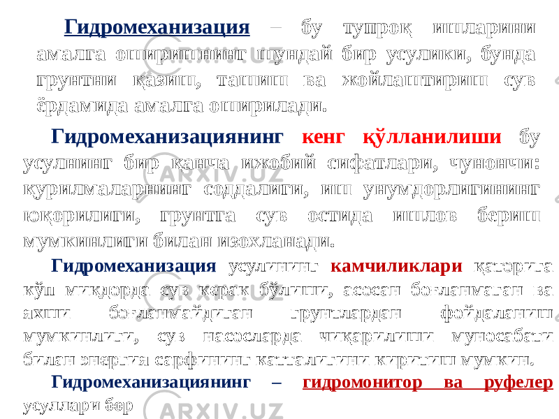 Гидромеханизация – бу тупроқ ишларини амалга оширишнинг шундай бир усулики, бунда грунтни қазиш, ташиш ва жойлаштириш сув ёрдамида амалга оширилади. Гидромеханизациянинг кенг қўлланилиши бу усулнинг бир қанча ижобий сифатлари, чунончи: қурилмаларнинг соддалиги, иш унумдорлигининг юқорилиги, грунтга сув остида ишлов бериш мумкинлиги билан изохланади. Гидромеханизация усулининг камчиликлари қаторига кўп миқдорда сув керак бўлиши, асосан боғланмаган ва яхши боғланмайдиган грунтлардан фойдаланиш мумкинлиги, сув насосларда чиқарилиши муносабати билан энергия сарфининг катталигини киритиш мумкин. Гидромеханизациянинг – гидромонитор ва руфелер усуллари бор 