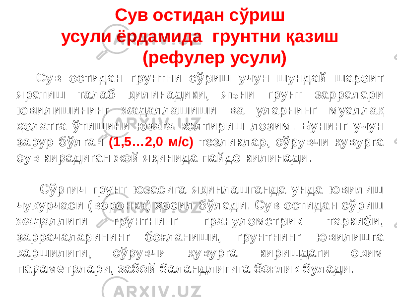 Сув остидан сўриш усули ёрдамида грунтни қазиш (рефулер усули) Сув остидан грунтни сўриш учун шундай шароит яратиш талаб қилинадики, яъни грунт зарралари ювилишининг жадаллашиши ва уларнинг муаллақ ҳолатга ўтишини юзага келтириш лозим. Бунинг учун зарур бўлган (1,5…2,0 м/с) тезликлар, сўрувчи қувурга сув кирадиган жой яқинида пайдо килинади. Сўргич грунт юзасига яқинлашганда унда ювилиш чуқурчаси (воронка) ҳосил бўлади. Сув остидан сўриш жадаллиги грунтнинг гранулометрик таркиби, заррачаларининг боғланиши, грунтнинг ювилишга қаршилиги, сўрувчи қувурга киришдаги оқим параметрлари, забой баландлигига боғлик булади. 