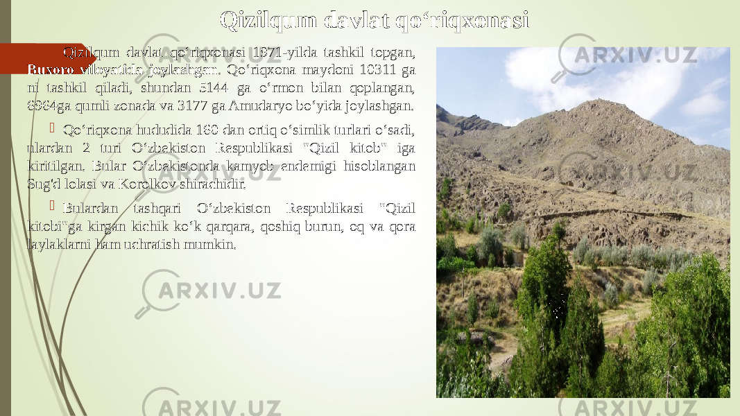 Qizilqum davlat q о‘ riqxonasi  Qizilqum davlat qо‘riqxonasi 1971-yilda tashkil topgan, Buxoro viloyatida joylashgan . Qо‘riqxona maydoni 10311 ga ni tashkil qiladi, shundan 5144 ga о‘rmon bilan qoplangan, 6964ga qumli zonada va 3177 ga Amudaryo bо‘yida joylashgan.  Qо‘riqxona hududida 160 dan ortiq о‘simlik turlari о‘sadi, ulardan 2 turi О‘zbekiston Respublikasi &#34;Qizil kitob&#34; iga kiritilgan. Bular О‘zbekistonda kamyob endemigi hisoblangan Sug&#39;d lolasi va Korolkov shirachidir.  Bulardan tashqari О‘zbekiston Respublikasi &#34;Qizil kitobi&#34;ga kirgan kichik kо‘k qarqara, qoshiq burun, oq va qora laylaklarni ham uchratish mumkin. 