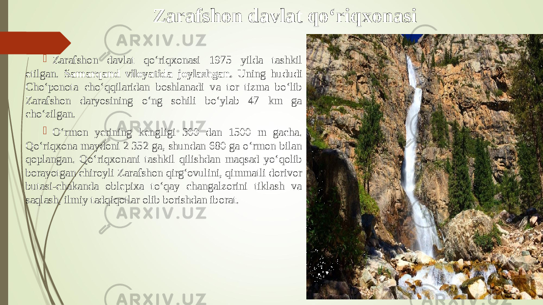 Zarafshon davlat qо‘riqxonasi  Zarafshon davlat qо‘riqxonasi 1975 yilda tashkil etilgan. Samarqand viloyatida joylashgan. Uning hududi Chо‘ponota chо‘qqilaridan boshlanadi va tor tizma bо‘lib Zarafshon daryosining о‘ng sohili bо‘ylab 47 km ga chо‘zilgan.  О‘rmon yerining kengligi 300 dan 1500 m gacha. Qо‘riqxona maydoni 2 352 ga, shundan 680 ga о‘rmon bilan qoplangan. Qо‘riqxonani tashkil qilishdan maqsad yо‘qolib borayotgan chiroyli Zarafshon qirg‘ovulini, qimmatli dorivor butasi-chakanda oblepixa tо‘qay changalzorini tiklash va saqlash, ilmiy tadqiqotlar olib borishdan iborat. 