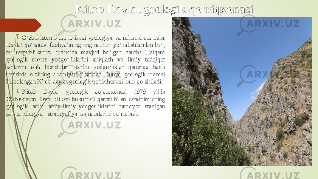 Kitob Davlat geologik q о‘ riqxonasi  О‘zbekiston Respublikasi geologiya va mineral resurslar Davlat qо‘mitasi faoliyatining eng muhim yо‘nalishlaridan biri, bu respublikamiz hududida mavjud bо‘lgan barcha Halqaro geologik meros yodgorliklarini aniqlash va ilmiy tadqiqot ishlarini olib borishdir. Ushbu yodgorliklar qatoriga haqli ravishda о‘zining ahamiyati jihatidan Dunyo geologik merosi hisoblangan Kitob davlat geologik qо‘riqhonasi ham qо‘shiladi.  Kitob Davlat geologik qо‘qiqxonasi 1979 yilda О‘zbekiston Respublikasi hukumati qarori bilan zaminimizning geologik tarihi tabiiy-ilmiy yodgorliklarini namoyon etadigan paleontologiya - stratigrafiya majmualarini qо‘riqlash 