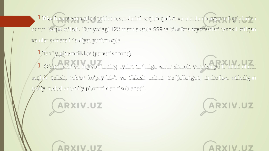  Biosfera rezervatlari tabiat resurslarini saqlab qolish va ulardan barqaror foydalanish uchun barpo etiladi. Dunyodagi 120 mamlakatda 669 ta biosfera reyervatlari tashkil etilgan va ular samarali faoliyat yuritmoqda  Tabiiy pitomniklar (parvarishhona).  O&#39;simliklar va hayvonlarning ayrim turlariga zarur sharoit yaratish yo&#39;li bilan ularni saqlab qolish, takror ko&#39;paytirish va tiklash uchun mo&#39;ljallangan, muhofaza etiladigan tabiiy hududlar tabiiy pitomniklar hisoblanadi. 