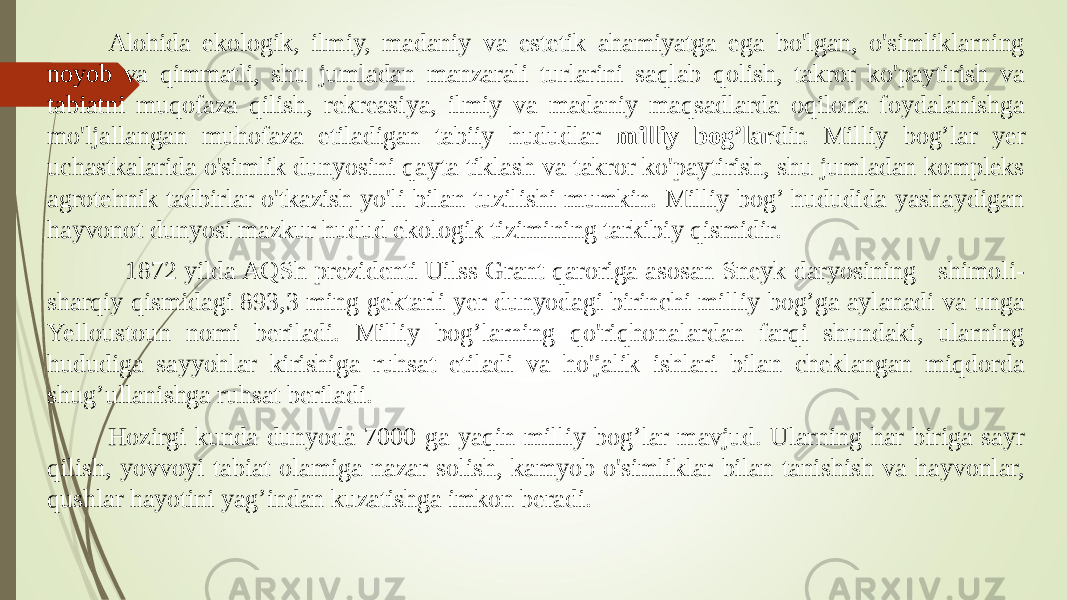 Alohida ekologik, ilmiy, madaniy va estetik ahamiyatga ega bo&#39;lgan, o&#39;simliklarning noyob va qimmatli, shu jumladan manzarali turlarini saqlab qolish, takror ko&#39;paytirish va tabiatni muqofaza qilish, rekreasiya, ilmiy va madaniy maqsadlarda oqilona foydalanishga mo&#39;ljallangan muhofaza etiladigan tabiiy hududlar milliy bog’lar dir. Milliy bog’lar yer uchastkalarida o&#39;simlik dunyosini qayta tiklash va takror ko&#39;paytirish, shu jumladan kompleks agrotehnik tadbirlar o&#39;tkazish yo&#39;li bilan tuzilishi mumkin. Milliy bog’ hududida yashaydigan hayvonot dunyosi mazkur hudud ekologik tizimining tarkibiy qismidir. 1872 yilda AQSh prezidenti Uilss Grant qaroriga asosan Sneyk daryosining shimoli- sharqiy qismidagi 893,3 ming gektarli yer dunyodagi birinchi milliy bog’ga aylanadi va unga Yelloustoun nomi beriladi. Milliy bog’larning qo&#39;riqhonalardan farqi shundaki, ularning hududiga sayyohlar kirishiga ruhsat etiladi va ho&#39;jalik ishlari bilan cheklangan miqdorda shug’ullanishga ruhsat beriladi. Hozirgi kunda dunyoda 7000 ga yaqin milliy bog’lar mavjud. Ularning har biriga sayr qilish, yovvoyi tabiat olamiga nazar solish, kamyob o&#39;simliklar bilan tanishish va hayvonlar, qushlar hayotini yag’indan kuzatishga imkon beradi. 