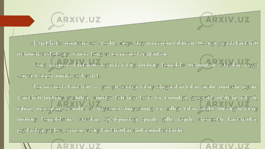   «Landshaft» nemischa so‘z bo‘lib, «joy» degan ma’noni bildiradi. Hozirgi paytda landshaft tushunchasi ekologiya fanida keng va tor ma’noda ishlatiladi.   Keng ma’noda landshaft deganda tabiiy hududiy kompleks tushuniladi. Masalan, tayga zonasi, botqoq, tundra, so‘l va h.k.   Tor ma’noda landshaft — yer yuzasidagi tabiiy chegaralari bilan ajralib turuvchi joydir. Landshaft hududiy yaxlitligi, vujudga kelishiga ko‘ra bir butunligi, geografik tuzilishi, relyefi, iqlimi, tuproqlari, o‘simlik va hayvonot dunyosining bir xilligi bilan ajra lib turadigan tabiiy hududiy kompleksdir. Masalan, Qizilqumdagi qumli, gilli, taqirli, sho‘rxokli landshaftlar, tog‘lardagi yaylov, o‘rmon, vodiy landshaftlari shular jumlasidandir.   