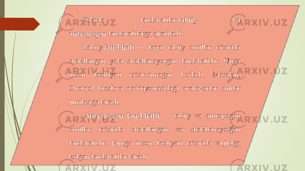 Odatda landshaftlar  tabiiy va antropogen  landshaftlarga ajratiladi. Tabiiy  landshaft  — faqat tabiiy omillar ta’sirida shakllangan yoki shakllanayotgan landshaftdir. Unga inson faolliyati ta’sir etmagan bo‘ladi. Masalan, Chotqol biosfera qo‘riqxonasidagi archazorlar shular jumlasiga kiradi.   Antropogen landshafti  — tabiiy va antropogen omillar ta’sirida shakllangan va shakllanayotgan landshaftdir. Bunga inson faoliyati ta’sirida vujudga kelgan landshaftlar kiradi 