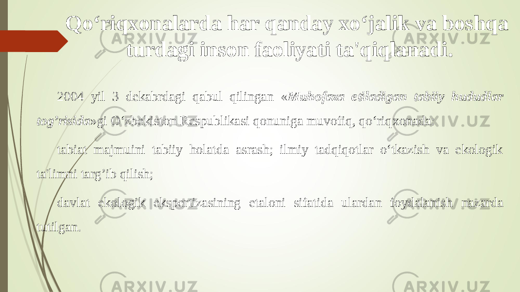 Qо‘riq x onalarda har qanday x о‘jalik va boshqa turdagi inson faoliyati ta&#39;qiqlanadi. 2004 yil 3 dekabrdagi qabul qilingan « Muhofaza etiladigan tabiiy hududlar tog’risida »gi О‘zbekiston Respublikasi qonuniga muvofiq, qо‘riq x onada: tabiat majmuini tabiiy holatda asrash; ilmiy tadqiqotlar о‘tkazish va ekologik ta&#39;limni targ’ib qilish; davlat ekologik ekspertizasining etaloni sifatida ulardan foydalanish nazarda tutilgan . 