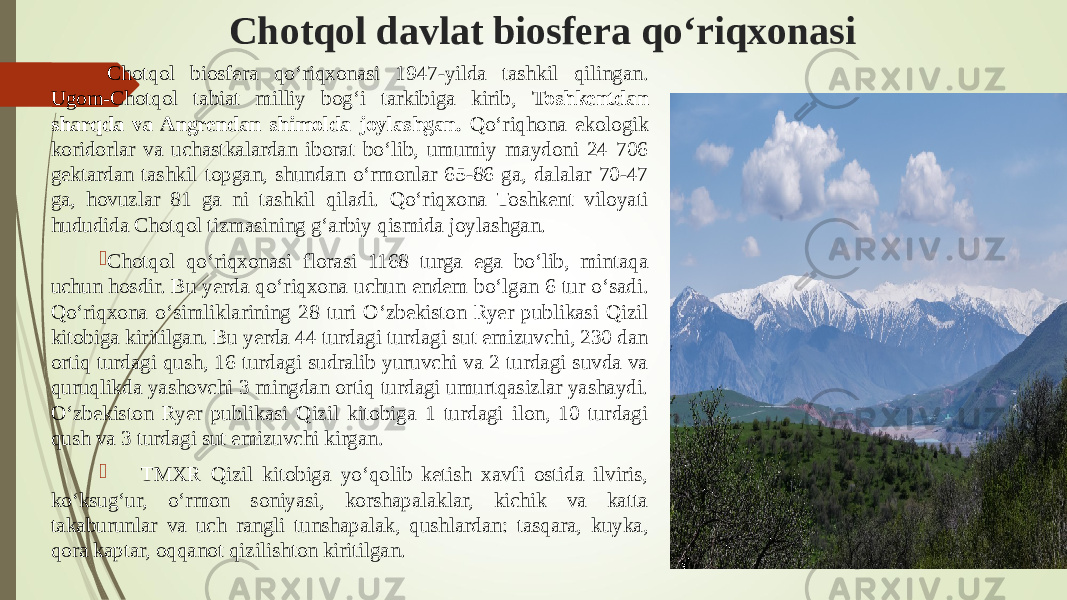 Chotqol davlat biosfera qо‘riqxonasi  Chotqol biosfera qо‘riqxonasi 1947-yilda tashkil qilingan. Ugom-Chotqol tabiat milliy bog‘i tarkibiga kirib, Toshkentdan sharqda va Angrendan shimolda joylashgan. Qо‘riqhona ekologik koridorlar va uchastkalardan iborat bо‘lib, umumiy maydoni 24 706 gektardan tashkil topgan, shundan о‘rmonlar 65-86 ga, dalalar 70-47 ga, hovuzlar 81 ga ni tashkil qiladi. Qо‘riqxona Toshkent viloyati hududida Chotqol tizmasining g‘arbiy qismida joylashgan.  Chotqol qо‘riqxonasi florasi 1168 turga ega bо‘lib, mintaqa uchun hosdir. Bu yerda qо‘riqxona uchun endem bо‘lgan 6 tur о‘sadi. Qо‘riqxona о‘simliklarining 28 turi О‘zbekiston Ryer publikasi Qizil kitobiga kiritilgan. Bu yerda 44 turdagi turdagi sut emizuvchi, 230 dan ortiq turdagi qush, 16 turdagi sudralib yuruvchi va 2 turdagi suvda va quruqlikda yashovchi 3 mingdan ortiq turdagi umurtqasizlar yashaydi. О‘zbekiston Ryer publikasi Qizil kitobiga 1 turdagi ilon, 10 turdagi qush va 3 turdagi sut emizuvchi kirgan.  TMXR Qizil kitobiga yо‘qolib ketish xavfi ostida ilviris, kо‘ksug‘ur, о‘rmon soniyasi, korshapalaklar, kichik va katta takaburunlar va uch rangli tunshapalak, qushlardan: tasqara, kuyka, qora kaptar, oqqanot qizilishton kiritilgan. 