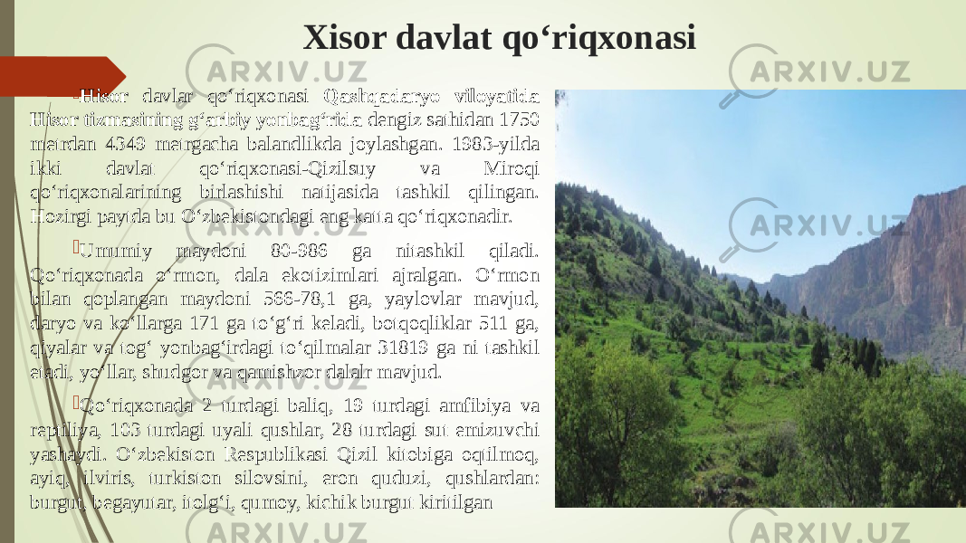 Xisor davlat qо‘riqxonasi  Hisor davlar qо‘riqxonasi Qashqadaryo viloyatida Hisor tizmasining g‘arbiy yonbag‘rida dengiz sathidan 1750 metrdan 4349 metrgacha balandlikda joylashgan. 1983-yilda ikki davlat qо‘riqxonasi-Qizilsuy va Miroqi qо‘riqxonalarining birlashishi natijasida tashkil qilingan. Hozirgi paytda bu О‘zbekistondagi eng katta qо‘riqxonadir.  Umumiy maydoni 80-986 ga nitashkil qiladi. Qо‘riqxonada о‘rmon, dala ekotizimlari ajralgan. О‘rmon bilan qoplangan maydoni 566-78,1 ga, yaylovlar mavjud, daryo va kо‘llarga 171 ga tо‘g‘ri keladi, botqoqliklar 511 ga, qiyalar va tog‘ yonbag‘irdagi tо‘qilmalar 31819 ga ni tashkil etadi, yо‘llar, shudgor va qamishzor dalalr mavjud.  Qо‘riqxonada 2 turdagi baliq, 19 turdagi amfibiya va reptiliya, 103 turdagi uyali qushlar, 28 turdagi sut emizuvchi yashaydi. О‘zbekiston Respublikasi Qizil kitobiga oqtilmoq, ayiq, ilviris, turkiston silovsini, eron quduzi, qushlardan: burgut, begayutar, itolg‘i, qumoy, kichik burgut kiritilgan 