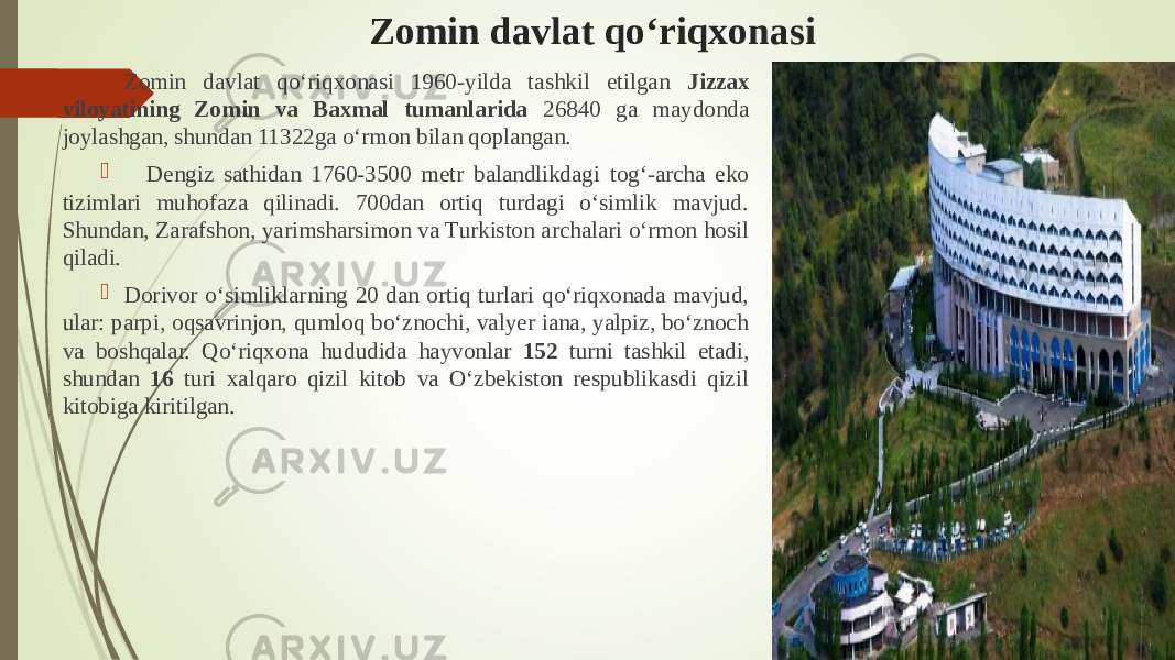 Zomin davlat qо‘riqxonasi  Zomin davlat qо‘riqxonasi 1960-yilda tashkil etilgan Jizzax viloyatining Zomin va Baxmal tumanlarida 26840 ga maydonda joylashgan, shundan 11322ga о‘rmon bilan qoplangan.  Dengiz sathidan 1760-3500 metr balandlikdagi tog‘-archa eko tizimlari muhofaza qilinadi. 700dan ortiq turdagi о‘simlik mavjud. Shundan, Zarafshon, yarimsharsimon va Turkiston archalari о‘rmon hosil qiladi.  Dorivor о‘simliklarning 20 dan ortiq turlari qо‘riqxonada mavjud, ular: parpi, oqsavrinjon, qumloq bо‘znochi, valyer iana, yalpiz, bо‘znoch va boshqalar. Qо‘riqxona hududida hayvonlar 152 turni tashkil etadi, shundan 16 turi xalqaro qizil kitob va О‘zbekiston respublikasdi qizil kitobiga kiritilgan. 