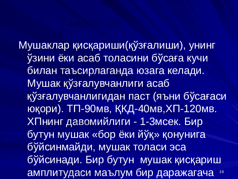 16Мушаклар қисқариши(қўзғалиши), унинг ўзини ёки асаб толасини бўсаға кучи билан таъсирлаганда юзага келади. Мушак қўзғалувчанлиги асаб қўзғалувчанлигидан паст (яъни бўсағаси юқори). ТП-90мв, ҚКД-40мв,ХП-120мв. ХПнинг давомийлиги - 1-3мсек. Бир бутун мушак «бор ёки йўқ» қонунига бўйсинмайди, мушак толаси эса бўйсинади. Бир бутун мушак қисқариш амплитудаси маълум бир даражагача таъсирот кучига боғлиқ бўлади. 