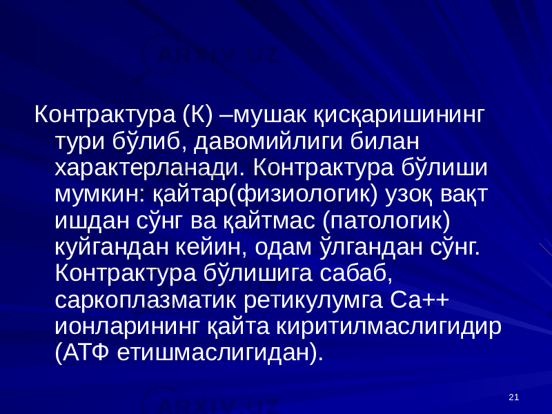 21Контрактура (К) –мушак қисқаришининг тури бўлиб, давомийлиги билан характерланади. Контрактура бўлиши мумкин: қайтар(физиологик) узоқ вақт ишдан сўнг ва қайтмас (патологик) куйгандан кейин, одам ўлгандан сўнг. Контрактура бўлишига сабаб, саркоплазматик ретикулумга Са++ ионларининг қайта киритилмаслигидир (АТФ етишмаслигидан). 