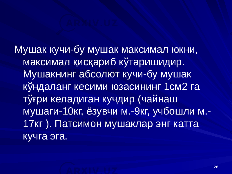 26Мушак кучи-бу мушак максимал юкни, максимал қисқариб кўтаришидир. Мушакнинг абсолют кучи-бу мушак кўндаланг кесими юзасининг 1см2 га тўғри келадиган кучдир (чайнаш мушаги-10кг, ёзувчи м.-9кг, учбошли м.- 17кг ). Патсимон мушаклар энг катта кучга эга. 