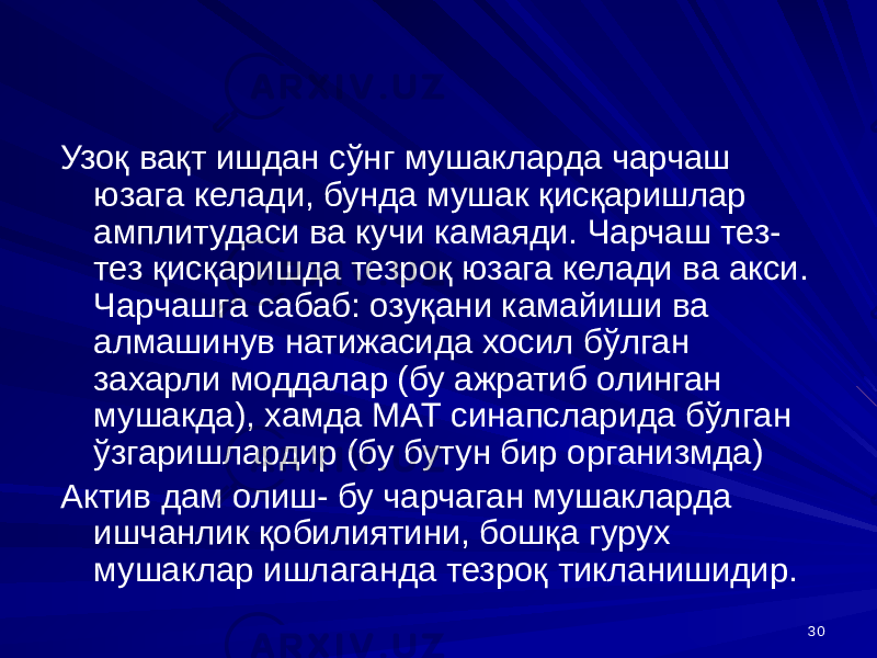 30Узоқ вақт ишдан сўнг мушакларда чарчаш юзага келади, бунда мушак қисқаришлар амплитудаси ва кучи камаяди. Чарчаш тез- тез қисқаришда тезроқ юзага келади ва акси. Чарчашга сабаб: озуқани камайиши ва алмашинув натижасида хосил бўлган захарли моддалар (бу ажратиб олинган мушакда), хамда МАТ синапсларида бўлган ўзгаришлардир (бу бутун бир организмда) Актив дам олиш- бу чарчаган мушакларда ишчанлик қобилиятини, бошқа гурух мушаклар ишлаганда тезроқ тикланишидир. 