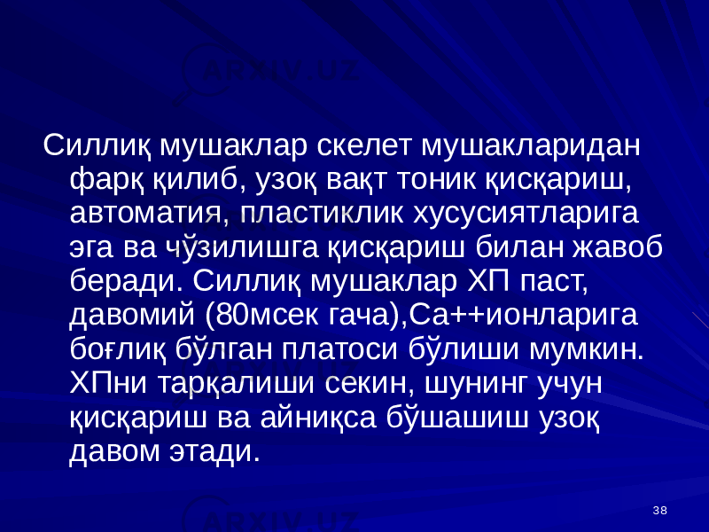 38Силлиқ мушаклар скелет мушакларидан фарқ қилиб, узоқ вақт тоник қисқариш, автоматия, пластиклик хусусиятларига эга ва чўзилишга қисқариш билан жавоб беради. Силлиқ мушаклар ХП паст, давомий (80мсек гача),Са++ионларига боғлиқ бўлган платоси бўлиши мумкин. ХПни тарқалиши секин, шунинг учун қисқариш ва айниқса бўшашиш узоқ давом этади. 