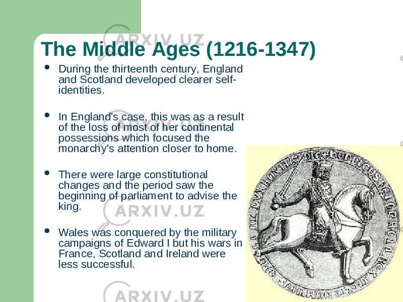 The Middle Ages (1216-1347)  During the thirteenth century, England and Scotland developed clearer self- identities.  In England&#39;s case, this was as a result of the loss of most of her continental possessions which focused the monarchy&#39;s attention closer to home.  There were large constitutional changes and the period saw the beginning of parliament to advise the king.  Wales was conquered by the military campaigns of Edward I but his wars in France, Scotland and Ireland were less successful. 