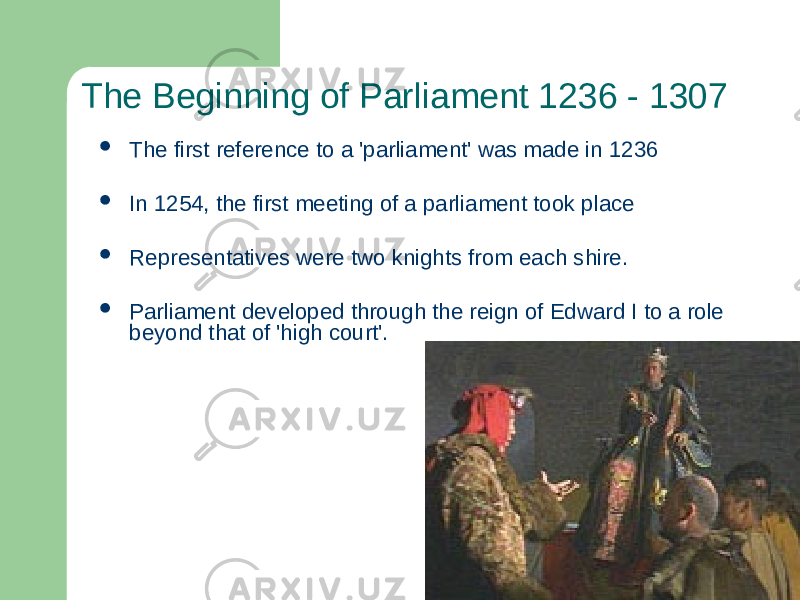 The Beginning of Parliament 1236 - 1307  The first reference to a &#39;parliament&#39; was made in 1236  In 1254, the first meeting of a parliament took place  Representatives were two knights from each shire.  Parliament developed through the reign of Edward I to a role beyond that of &#39;high court&#39;. 