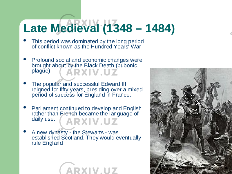 Late Medieval (1348 – 1484)  This period was dominated by the long period of conflict known as the Hundred Years&#39; War  Profound social and economic changes were brought about by the Black Death (bubonic plague).  The popular and successful Edward III reigned for fifty years, presiding over a mixed period of success for England in France.  Parliament continued to develop and English rather than French became the language of daily use.  A new dynasty - the Stewarts - was established Scotland. They would eventually rule England 