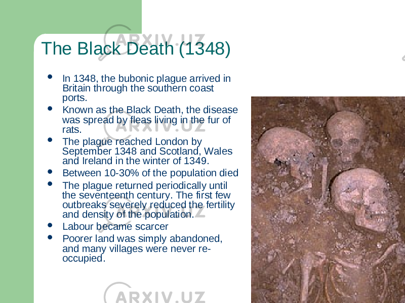 The Black Death (1348)  In 1348, the bubonic plague arrived in Britain through the southern coast ports.  Known as the Black Death, the disease was spread by fleas living in the fur of rats.  The plague reached London by September 1348 and Scotland, Wales and Ireland in the winter of 1349.  Between 10-30% of the population died  The plague returned periodically until the seventeenth century. The first few outbreaks severely reduced the fertility and density of the population.  Labour became scarcer  Poorer land was simply abandoned, and many villages were never re- occupied. 