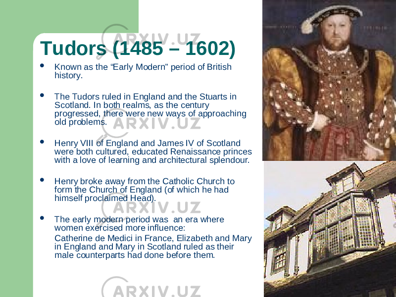 Tudors (1485 – 1602)  Known as the “Early Modern” period of British history.  The Tudors ruled in England and the Stuarts in Scotland. In both realms, as the century progressed, there were new ways of approaching old problems.  Henry VIII of England and James IV of Scotland were both cultured, educated Renaissance princes with a love of learning and architectural splendour.  Henry broke away from the Catholic Church to form the Church of England (of which he had himself proclaimed Head).  The early modern period was an era where women exercised more influence: Catherine de Medici in France, Elizabeth and Mary in England and Mary in Scotland ruled as their male counterparts had done before them. 