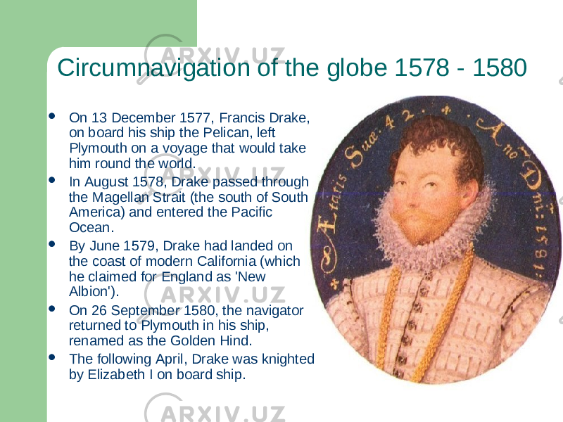 Circumnavigation of the globe 1578 - 1580  On 13 December 1577, Francis Drake, on board his ship the Pelican, left Plymouth on a voyage that would take him round the world.  In August 1578, Drake passed through the Magellan Strait (the south of South America) and entered the Pacific Ocean.  By June 1579, Drake had landed on the coast of modern California (which he claimed for England as &#39;New Albion&#39;).  On 26 September 1580, the navigator returned to Plymouth in his ship, renamed as the Golden Hind.  The following April, Drake was knighted by Elizabeth I on board ship. 