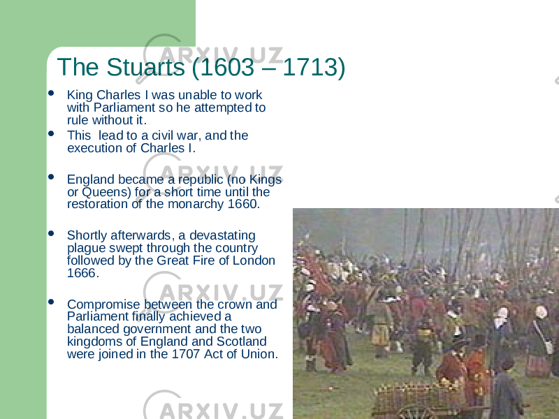 The Stuarts (1603 – 1713)  King Charles I was unable to work with Parliament so he attempted to rule without it.  This lead to a civil war, and the execution of Charles I.  England became a republic (no Kings or Queens) for a short time until the restoration of the monarchy 1660.  Shortly afterwards, a devastating plague swept through the country followed by the Great Fire of London 1666.  Compromise between the crown and Parliament finally achieved a balanced government and the two kingdoms of England and Scotland were joined in the 1707 Act of Union. 