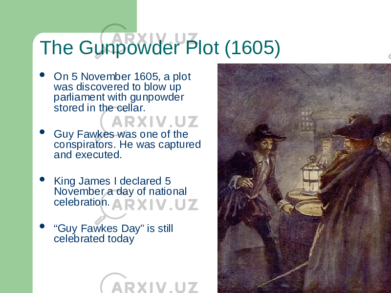 The Gunpowder Plot (1605)  On 5 November 1605, a plot was discovered to blow up parliament with gunpowder stored in the cellar.  Guy Fawkes was one of the conspirators. He was captured and executed.  King James I declared 5 November a day of national celebration.  “ Guy Fawkes Day” is still celebrated today 