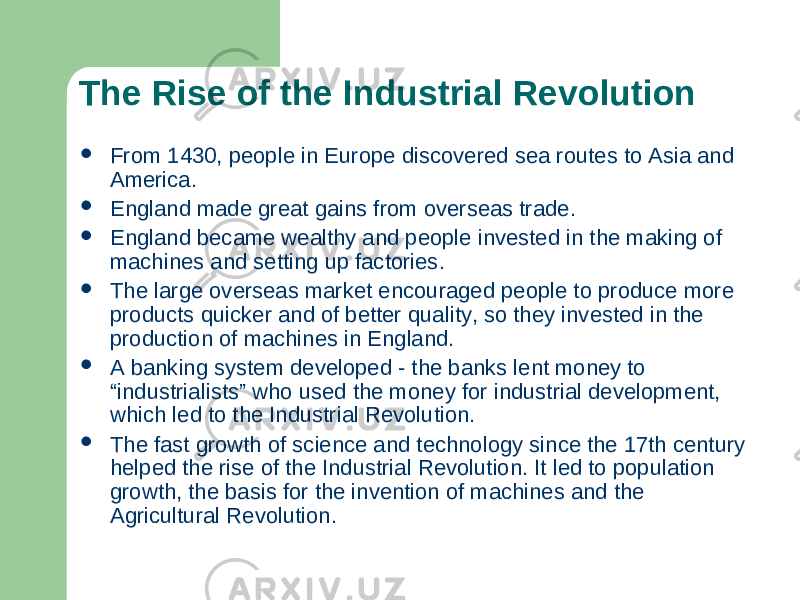 The Rise of the Industrial Revolution  From 1430, people in Europe discovered sea routes to Asia and America.  England made great gains from overseas trade.  England became wealthy and people invested in the making of machines and setting up factories.  The large overseas market encouraged people to produce more products quicker and of better quality, so they invested in the production of machines in England.  A banking system developed - the banks lent money to “industrialists” who used the money for industrial development, which led to the Industrial Revolution.  The fast growth of science and technology since the 17th century helped the rise of the Industrial Revolution. It led to population growth, the basis for the invention of machines and the Agricultural Revolution. 