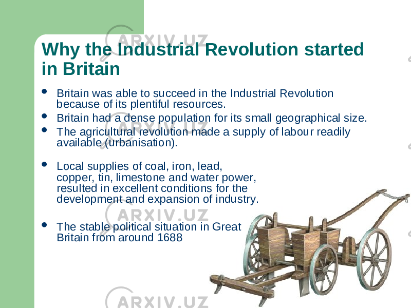 Why the Industrial Revolution started in Britain  Britain was able to succeed in the Industrial Revolution because of its plentiful resources.  Britain had a dense population for its small geographical size.  The agricultural revolution made a supply of labour readily available (urbanisation).  Local supplies of coal, iron, lead, copper, tin, limestone and water power, resulted in excellent conditions for the development and expansion of industry.  The stable political situation in Great Britain from around 1688 