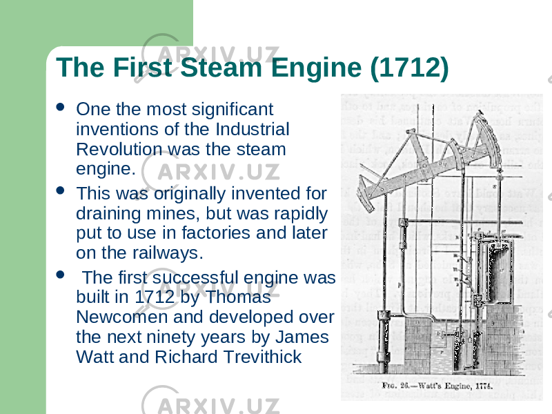 The First Steam Engine (1712)  One the most significant inventions of the Industrial Revolution was the steam engine.  This was originally invented for draining mines, but was rapidly put to use in factories and later on the railways.  The first successful engine was built in 1712 by Thomas Newcomen and developed over the next ninety years by James Watt and Richard Trevithick 