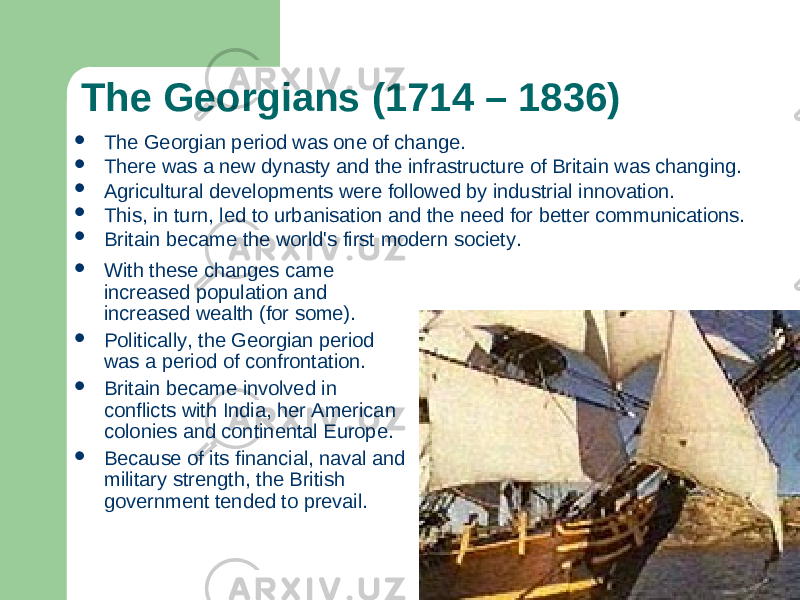 The Georgians (1714 – 1836)  With these changes came increased population and increased wealth (for some).  Politically, the Georgian period was a period of confrontation.  Britain became involved in conflicts with India, her American colonies and continental Europe.  Because of its financial, naval and military strength, the British government tended to prevail.  The Georgian period was one of change.  There was a new dynasty and the infrastructure of Britain was changing.  Agricultural developments were followed by industrial innovation.  This, in turn, led to urbanisation and the need for better communications.  Britain became the world&#39;s first modern society. 