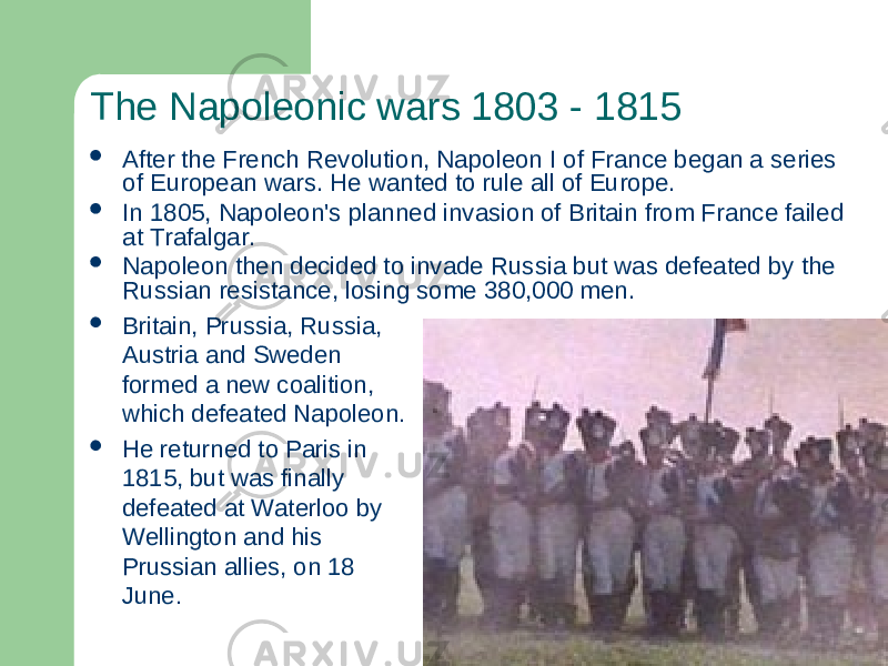 The Napoleonic wars 1803 - 1815  Britain, Prussia, Russia, Austria and Sweden formed a new coalition, which defeated Napoleon.  He returned to Paris in 1815, but was finally defeated at Waterloo by Wellington and his Prussian allies, on 18 June. After the French Revolution, Napoleon I of France began a series of European wars. He wanted to rule all of Europe.  In 1805, Napoleon&#39;s planned invasion of Britain from France failed at Trafalgar.  Napoleon then decided to invade Russia but was defeated by the Russian resistance, losing some 380,000 men. 