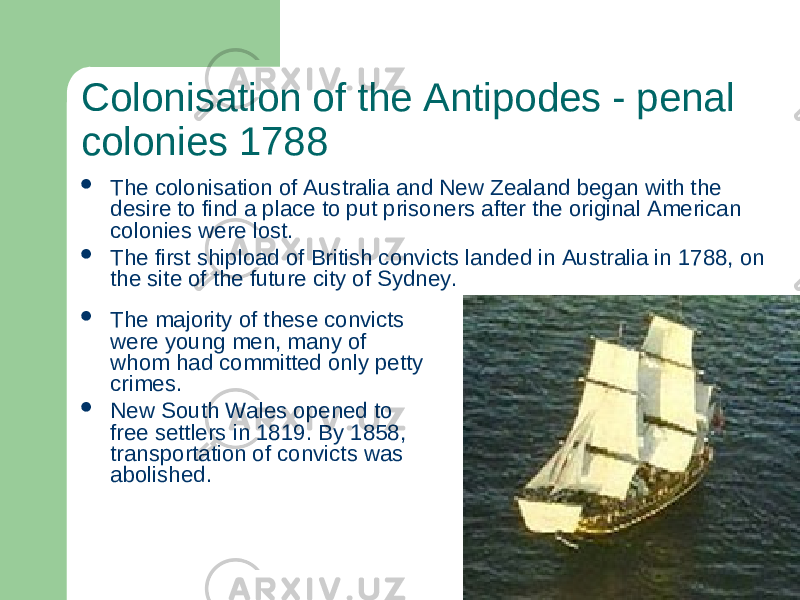 Colonisation of the Antipodes - penal colonies 1788  The majority of these convicts were young men, many of whom had committed only petty crimes.  New South Wales opened to free settlers in 1819. By 1858, transportation of convicts was abolished. The colonisation of Australia and New Zealand began with the desire to find a place to put prisoners after the original American colonies were lost.  The first shipload of British convicts landed in Australia in 1788, on the site of the future city of Sydney. 