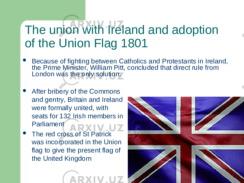 The union with Ireland and adoption of the Union Flag 1801  After bribery of the Commons and gentry, Britain and Ireland were formally united, with seats for 132 Irish members in Parliament  The red cross of St Patrick was incorporated in the Union flag to give the present flag of the United Kingdom Because of fighting between Catholics and Protestants in Ireland, the Prime Minister, William Pitt, concluded that direct rule from London was the only solution. 