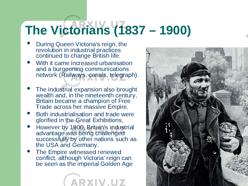 The Victorians (1837 – 1900)  During Queen Victoria&#39;s reign, the revolution in industrial practices continued to change British life.  With it came increased urbanisation and a burgeoning communications network (Railways, canals, telegraph).  The industrial expansion also brought wealth and, in the nineteenth century, Britain became a champion of Free Trade across her massive Empire.  Both industrialisation and trade were glorified in the Great Exhibitions,  However by 1900, Britain&#39;s industrial advantage was being challenged successfully by other nations such as the USA and Germany.  The Empire witnessed renewed conflict, although Victoria&#39; reign can be seen as the imperial Golden Age 