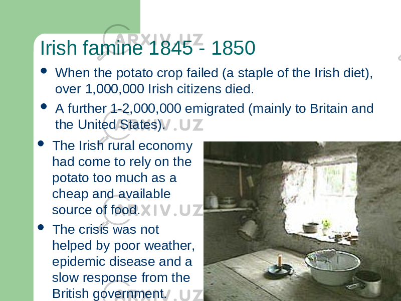 Irish famine 1845 - 1850  When the potato crop failed (a staple of the Irish diet), over 1,000,000 Irish citizens died.  A further 1-2,000,000 emigrated (mainly to Britain and the United States).  The Irish rural economy had come to rely on the potato too much as a cheap and available source of food.  The crisis was not helped by poor weather, epidemic disease and a slow response from the British government. 