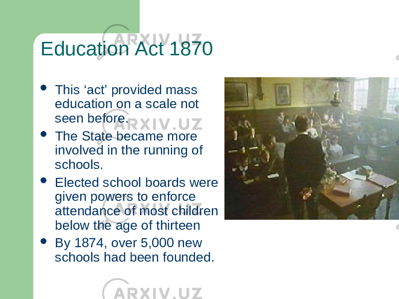 Education Act 1870  This ‘act’ provided mass education on a scale not seen before.  The State became more involved in the running of schools.  Elected school boards were given powers to enforce attendance of most children below the age of thirteen  By 1874, over 5,000 new schools had been founded. 