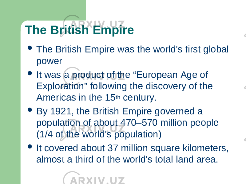 The British Empire  The British Empire was the world&#39;s first global power  It was a product of the “European Age of Exploration” following the discovery of the Americas in the 15 th century.  By 1921, the British Empire governed a population of about 470–570 million people (1/4 of the world&#39;s population)  It covered about 37 million square kilometers, almost a third of the world&#39;s total land area. 